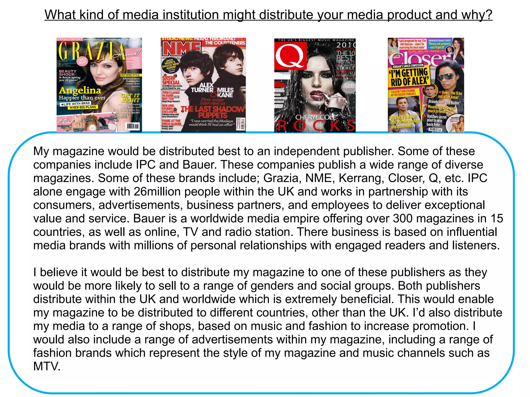 What kind of media institution might distribute your media product and why?




My magazine would be distributed best to an independent publisher. Some of these
companies include IPC and Bauer. These companies publish a wide range of diverse
magazines. Some of these brands include; Grazia, NME, Kerrang, Closer, Q, etc. IPC
alone engage with 26million people within the UK and works in partnership with its
consumers, advertisements, business partners, and employees to deliver exceptional
value and service. Bauer is a worldwide media empire offering over 300 magazines in 15
countries, as well as online, TV and radio station. There business is based on influential
media brands with millions of personal relationships with engaged readers and listeners.

I believe it would be best to distribute my magazine to one of these publishers as they
would be more likely to sell to a range of genders and social groups. Both publishers
distribute within the UK and worldwide which is extremely beneficial. This would enable
my magazine to be distributed to different countries, other than the UK. I’d also distribute
my media to a range of shops, based on music and fashion to increase promotion. I
would also include a range of advertisements within my magazine, including a range of
fashion brands which represent the style of my magazine and music channels such as
MTV.
 