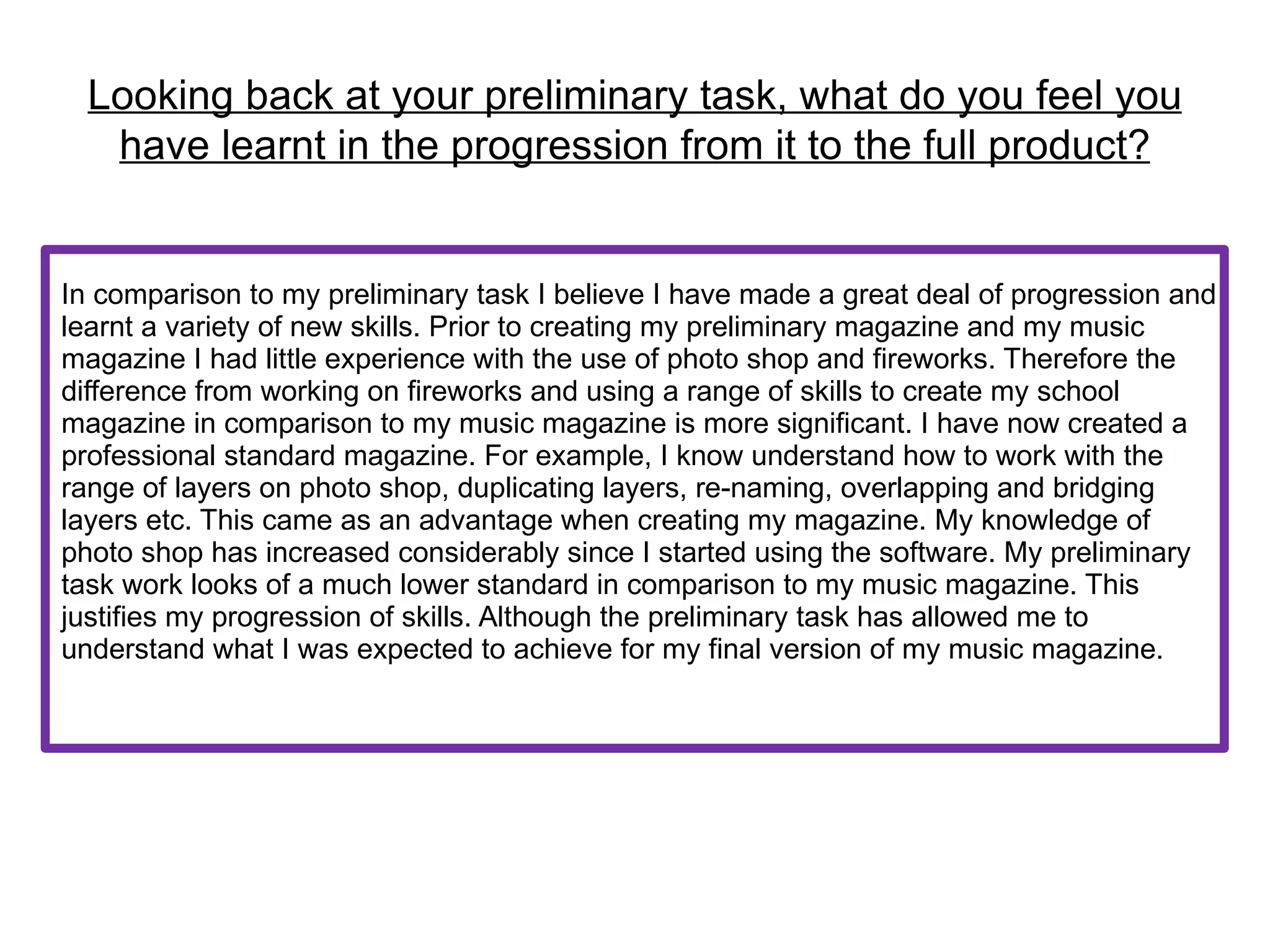 Looking back at your preliminary task, what do you feel you
   have learnt in the progression from it to the full product?


In comparison to my preliminary task I believe I have made a great deal of progression and
learnt a variety of new skills. Prior to creating my preliminary magazine and my music
magazine I had little experience with the use of photo shop and fireworks. Therefore the
difference from working on fireworks and using a range of skills to create my school
magazine in comparison to my music magazine is more significant. I have now created a
professional standard magazine. For example, I know understand how to work with the
range of layers on photo shop, duplicating layers, re-naming, overlapping and bridging
layers etc. This came as an advantage when creating my magazine. My knowledge of
photo shop has increased considerably since I started using the software. My preliminary
task work looks of a much lower standard in comparison to my music magazine. This
justifies my progression of skills. Although the preliminary task has allowed me to
understand what I was expected to achieve for my final version of my music magazine.
 