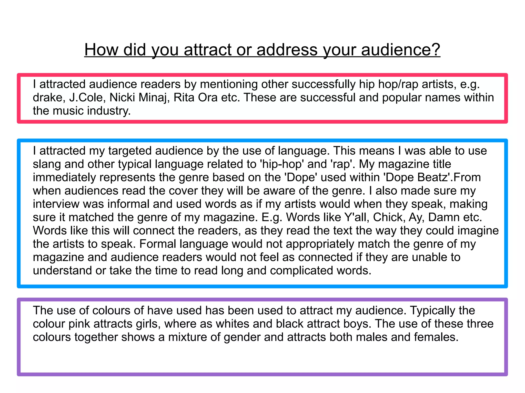 How did you attract or address your audience?
I attracted audience readers by mentioning other successfully hip hop/rap artists, e.g.
drake, J.Cole, Nicki Minaj, Rita Ora etc. These are successful and popular names within
the music industry.


I attracted my targeted audience by the use of language. This means I was able to use
slang and other typical language related to 'hip-hop' and 'rap'. My magazine title
immediately represents the genre based on the 'Dope' used within 'Dope Beatz'.From
when audiences read the cover they will be aware of the genre. I also made sure my
interview was informal and used words as if my artists would when they speak, making
sure it matched the genre of my magazine. E.g. Words like Y'all, Chick, Ay, Damn etc.
Words like this will connect the readers, as they read the text the way they could imagine
the artists to speak. Formal language would not appropriately match the genre of my
magazine and audience readers would not feel as connected if they are unable to
understand or take the time to read long and complicated words.


The use of colours of have used has been used to attract my audience. Typically the
colour pink attracts girls, where as whites and black attract boys. The use of these three
colours together shows a mixture of gender and attracts both males and females.
 