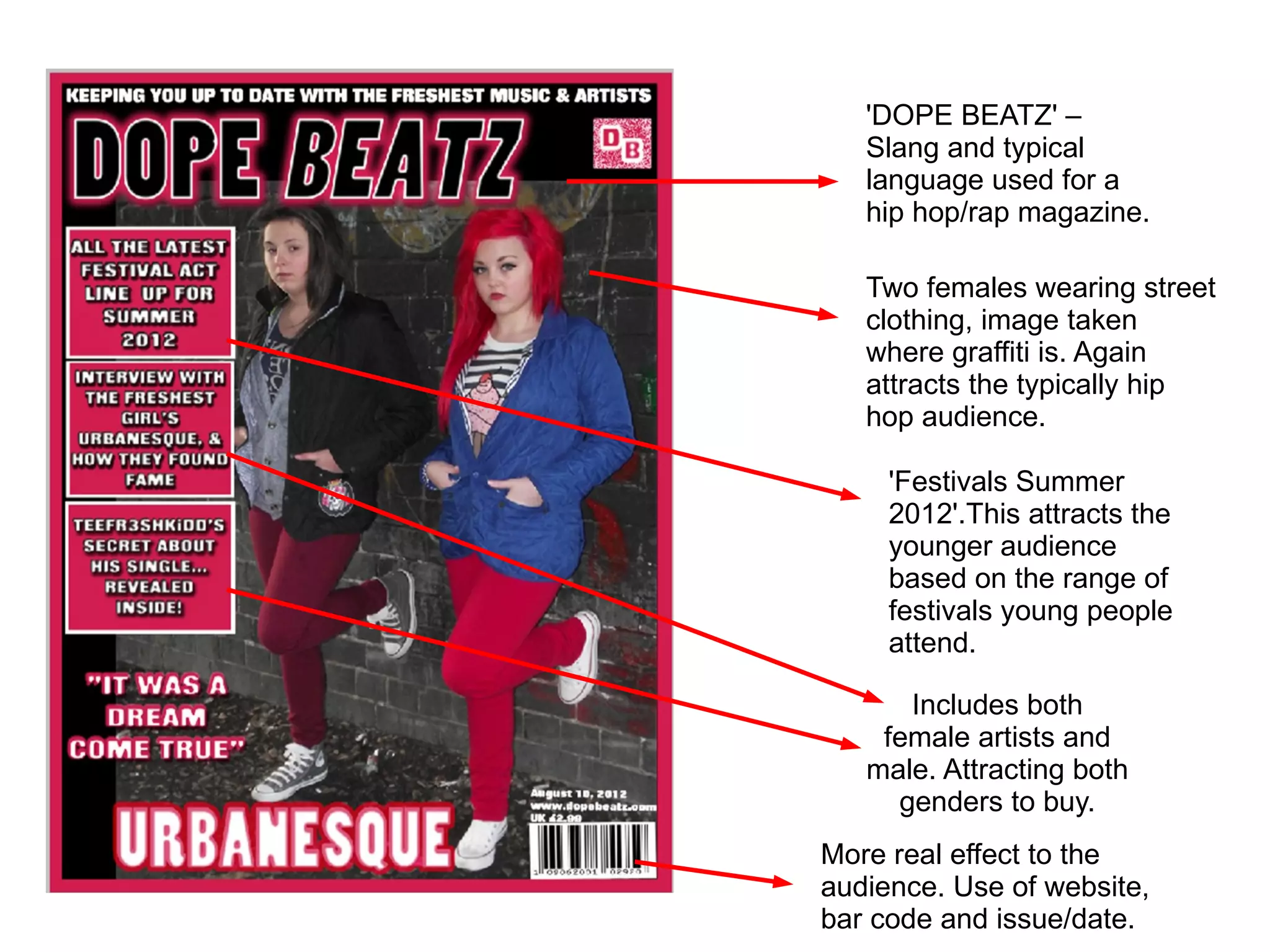 'DOPE BEATZ' –
   Slang and typical
   language used for a
   hip hop/rap magazine.

   Two females wearing street
   clothing, image taken
   where graffiti is. Again
   attracts the typically hip
   hop audience.

     'Festivals Summer
     2012'.This attracts the
     younger audience
     based on the range of
     festivals young people
     attend.

      Includes both
    female artists and
   male. Attracting both
     genders to buy.
More real effect to the
audience. Use of website,
bar code and issue/date.
 