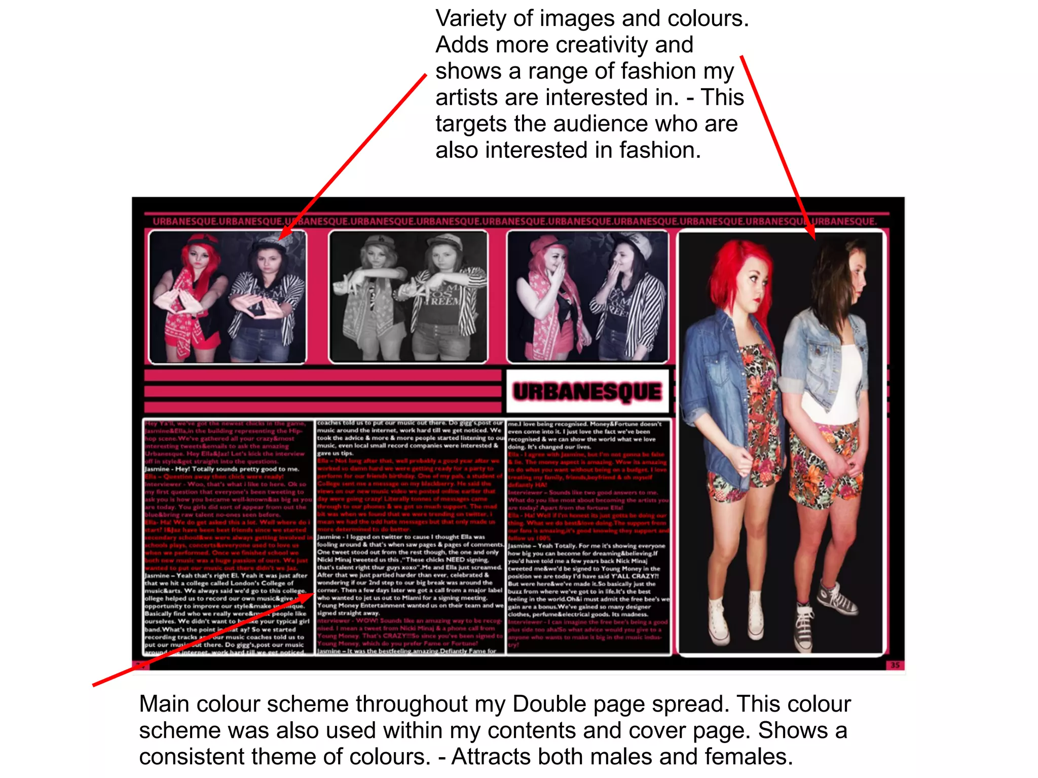 Variety of images and colours.
                          Adds more creativity and
                          shows a range of fashion my
                          artists are interested in. - This
                          targets the audience who are
                          also interested in fashion.




Main colour scheme throughout my Double page spread. This colour
scheme was also used within my contents and cover page. Shows a
consistent theme of colours. - Attracts both males and females.
 