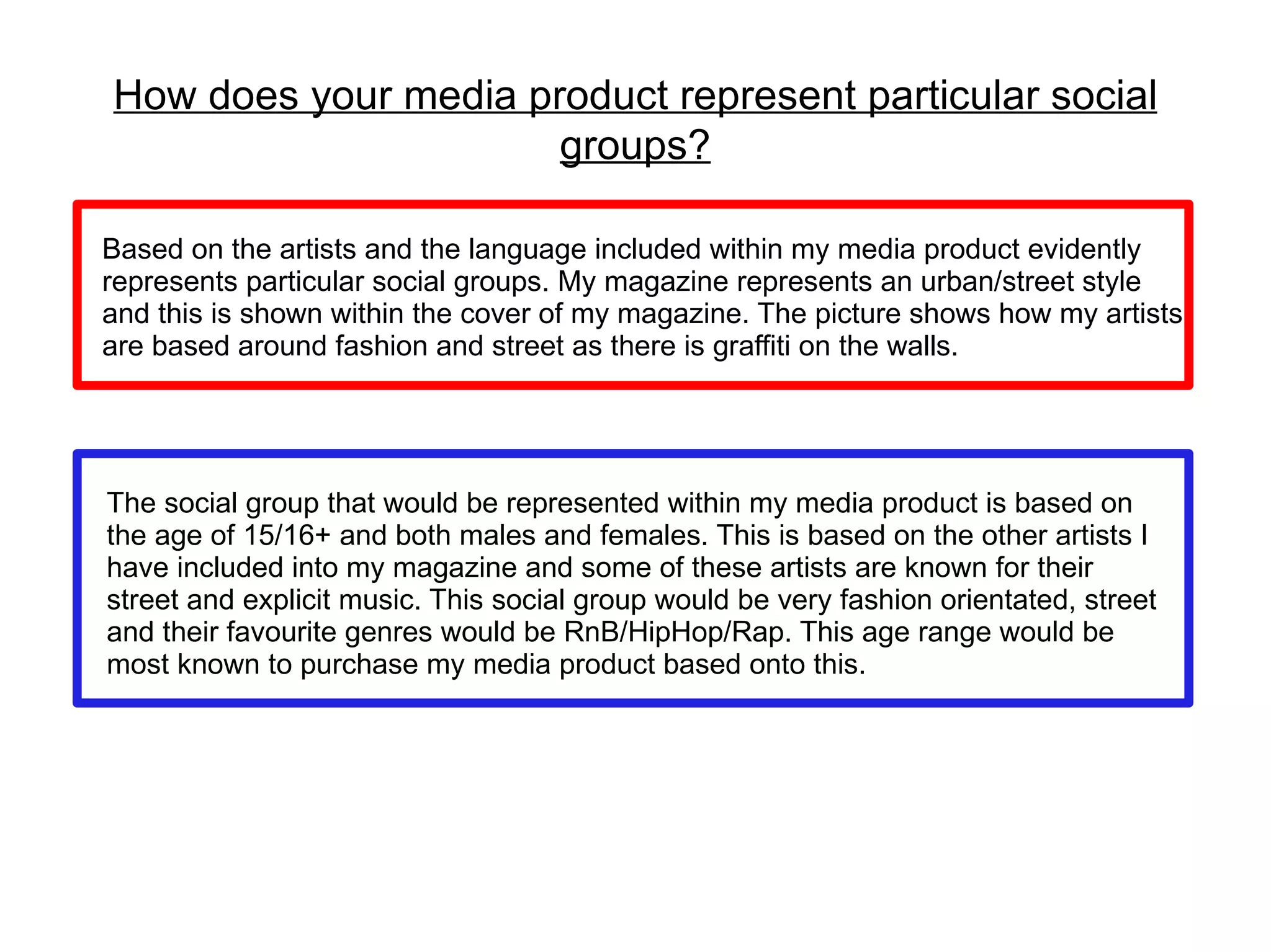 How does your media product represent particular social
                      groups?

Based on the artists and the language included within my media product evidently
represents particular social groups. My magazine represents an urban/street style
and this is shown within the cover of my magazine. The picture shows how my artists
are based around fashion and street as there is graffiti on the walls.




The social group that would be represented within my media product is based on
the age of 15/16+ and both males and females. This is based on the other artists I
have included into my magazine and some of these artists are known for their
street and explicit music. This social group would be very fashion orientated, street
and their favourite genres would be RnB/HipHop/Rap. This age range would be
most known to purchase my media product based onto this.
 