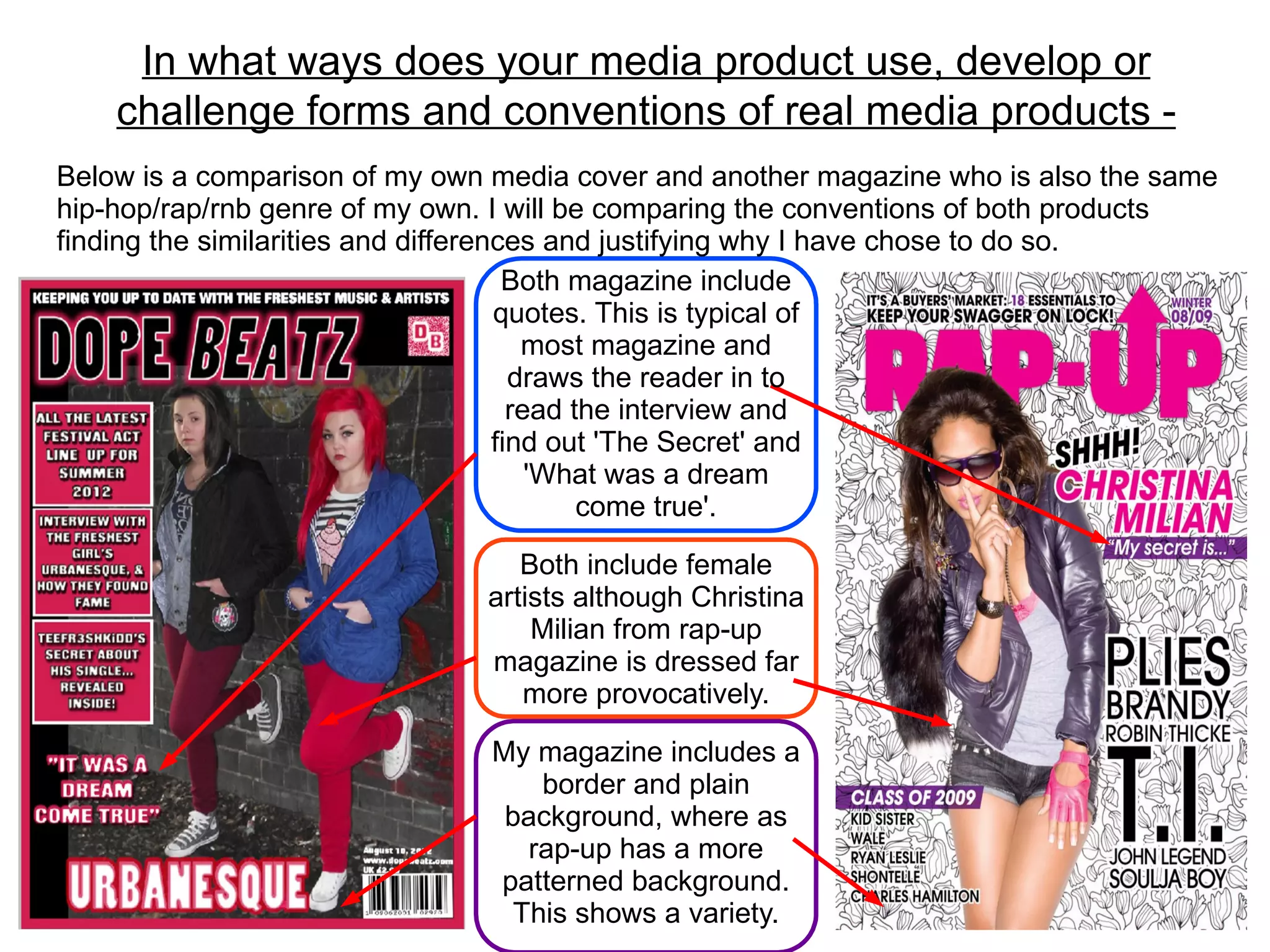 In what ways does your media product use, develop or
    challenge forms and conventions of real media products -
Below is a comparison of my own media cover and another magazine who is also the same
hip-hop/rap/rnb genre of my own. I will be comparing the conventions of both products
finding the similarities and differences and justifying why I have chose to do so.
                                      Both magazine include
                                     quotes. This is typical of
                                        most magazine and
                                       draws the reader in to
                                       read the interview and
                                     find out 'The Secret' and
                                         'What was a dream
                                             come true'.

                                  Both include female
                               artists although Christina
                                   Milian from rap-up
                               magazine is dressed far
                                  more provocatively.

                               My magazine includes a
                                   border and plain
                                background, where as
                                  rap-up has a more
                               patterned background.
                                 This shows a variety.
 