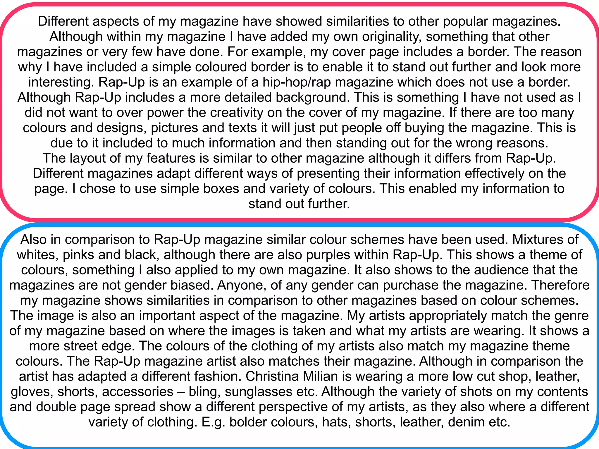Different aspects of my magazine have showed similarities to other popular magazines.
       Although within my magazine I have added my own originality, something that other
 magazines or very few have done. For example, my cover page includes a border. The reason
 why I have included a simple coloured border is to enable it to stand out further and look more
   interesting. Rap-Up is an example of a hip-hop/rap magazine which does not use a border.
 Although Rap-Up includes a more detailed background. This is something I have not used as I
  did not want to over power the creativity on the cover of my magazine. If there are too many
  colours and designs, pictures and texts it will just put people off buying the magazine. This is
       due to it included to much information and then standing out for the wrong reasons.
      The layout of my features is similar to other magazine although it differs from Rap-Up.
    Different magazines adapt different ways of presenting their information effectively on the
    page. I chose to use simple boxes and variety of colours. This enabled my information to
                                         stand out further.

  Also in comparison to Rap-Up magazine similar colour schemes have been used. Mixtures of
 whites, pinks and black, although there are also purples within Rap-Up. This shows a theme of
  colours, something I also applied to my own magazine. It also shows to the audience that the
magazines are not gender biased. Anyone, of any gender can purchase the magazine. Therefore
  my magazine shows similarities in comparison to other magazines based on colour schemes.
The image is also an important aspect of the magazine. My artists appropriately match the genre
of my magazine based on where the images is taken and what my artists are wearing. It shows a
    more street edge. The colours of the clothing of my artists also match my magazine theme
 colours. The Rap-Up magazine artist also matches their magazine. Although in comparison the
  artist has adapted a different fashion. Christina Milian is wearing a more low cut shop, leather,
gloves, shorts, accessories – bling, sunglasses etc. Although the variety of shots on my contents
and double page spread show a different perspective of my artists, as they also where a different
              variety of clothing. E.g. bolder colours, hats, shorts, leather, denim etc.
 
