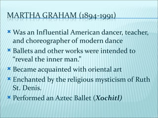  Was an Influential American dancer, teacher,
  and choreographer of modern dance
 Ballets and other works were intended to
  “reveal the inner man.”
 Became acquainted with oriental art

 Enchanted by the religious mysticism of Ruth
  St. Denis.
 Performed an Aztec Ballet (Xochitl)
 