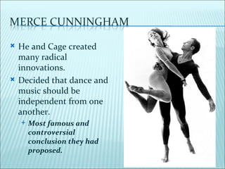    He and Cage created
    many radical
    innovations.
   Decided that dance and
    music should be
    independent from one
    another.
       Most famous and
        controversial
        conclusion they had
        proposed.
 