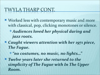  Worked less with contemporary music and more
  with classical, pop, clicking monotones or silence.
    Audiences loved her physical daring and
     jazz roots.
 Caught viewers attention with her 1971 piece,
  The Fugue.
    “no costumes, no music, no lights…”

 Twelve years later she returned to the
  simplicity of The Fugue with In The Upper
  Room.
 