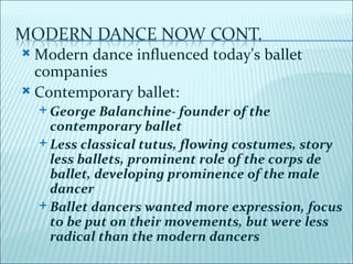  Modern dance influenced today's ballet
  companies
 Contemporary ballet:
     George   Balanchine- founder of the
      contemporary ballet
     Less classical tutus, flowing costumes, story
      less ballets, prominent role of the corps de
      ballet, developing prominence of the male
      dancer
     Ballet dancers wanted more expression, focus
      to be put on their movements, but were less
      radical than the modern dancers
 