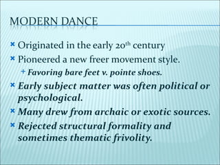  Originated in the early 20th century
 Pioneered a new freer movement style.
     Favoring   bare feet v. pointe shoes.
 Early subject matter was often political or
  psychological.
 Many drew from archaic or exotic sources.

 Rejected structural formality and
  sometimes thematic frivolity.
 