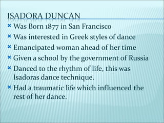  Was Born 1877 in San Francisco
 Was interested in Greek styles of dance

 Emancipated woman ahead of her time

 Given a school by the government of Russia

 Danced to the rhythm of life, this was
  Isadoras dance technique.
 Had a traumatic life which influenced the
  rest of her dance.
 
