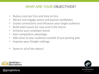 WHAT ARE YOUR OBJECTIVES?

    •   Reduce cost per hire and time to hire
    •   Attract and engage active and passive candidates
    •   Create connections and influence your target audience
    •   Build talent pools for now and in the future
    •   Enhance your employer brand
    •   Gain competitive advantage
    •   Add value to your audience outside of just posting jobs
    •   Improve your Google rankings

    • Some or all of the above!




@googledave
 