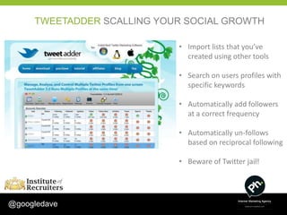 TWEETADDER SCALLING YOUR SOCIAL GROWTH

                            • Import lists that you’ve
                              created using other tools

                            • Search on users profiles with
                              specific keywords

                            • Automatically add followers
                              at a correct frequency

                            • Automatically un-follows
                              based on reciprocal following

                            • Beware of Twitter jail!




@googledave
 