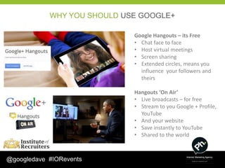 WHY YOU SHOULD USE GOOGLE+

                             Google Hangouts – its Free
                             • Chat face to face
                             • Host virtual meetings
                             • Screen sharing
                             • Extended circles, means you
                               influence your followers and
                               theirs

                             Hangouts ‘On Air’
                             • Live broadcasts – for free
                             • Stream to you Google + Profile,
                               YouTube
                             • And your website
                             • Save instantly to YouTube
                             • Shared to the world



@googledave #IORevents
 