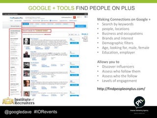 GOOGLE + TOOLS FIND PEOPLE ON PLUS

                              Making Connections on Google +
                              • Search by keywords
                              • people, locations
                              • Business and occupations
                              • Brands and interest
                              • Demographic filters
                              • Age, looking for, male, female
                              • Education, employer

                              Allows you to
                              • Discover influencers
                              • Assess who follow them
                              • Assess who the follow
                              • Levels of engagement

                              http://findpeopleonplus.com/




@googledave #IORevents
 