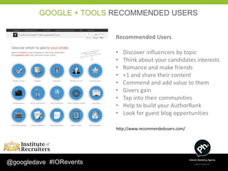GOOGLE + TOOLS RECOMMENDED USERS


                         Recommended Users

                         •   Discover influencers by topic
                         •   Think about your candidates interests
                         •   Romance and make friends
                         •   +1 and share their content
                         •   Commend and add value to them
                         •   Givers gain
                         •   Tap into their communities
                         •   Help to build your AuthorRank
                         •   Look for guest blog opportunities

                         http://www.recommendedusers.com/




@googledave #IORevents
 