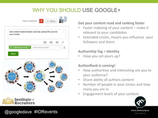 WHY YOU SHOULD USE GOOGLE+

                         Get your content read and ranking faster
                         • Faster indexing of your content – make it
                           relevant to your candidates
                         • Extended circles, means you influence your
                           followers and theirs

                         Authorship Tag = Identity
                         • Have you set yours up?

                         AuthorRank is coming!
                         • How authoritive and interesting are you to
                           your audience?
                         • Share-ability of authors content
                         • Number of people in your circles and how
                           many you are in
                         • Engagement levels of your content



@googledave #IORevents
 
