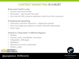 CONTENT MARKETING IS A MUST
    Rome wasn’t built in a day
    • Commit and invest for ROI
    • Remember - why should it be easy?
    • Earn links for SEO, enhance reputation, build trust from customers

    If Carlsberg did networking
    • Influencers and their influencers – aligning the planets
    • Don’t just target you audience, involve and build relationships
    • Givers, gain

    Content is a ‘king maker’ in different disguises
    • Written
    • Surveys, news, roundtables, interviews
    • Infographics, 404 pages
    • Slidedecks
    • Education resources, downloads
    • Photo’s, video



@googledave #IORevents
 