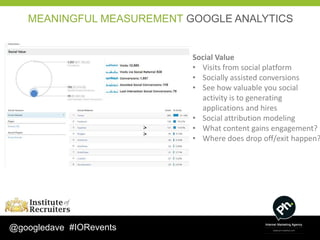 MEANINGFUL MEASUREMENT GOOGLE ANALYTICS


                           Social Value
                           • Visits from social platform
                           • Socially assisted conversions
                           • See how valuable you social
                             activity is to generating
                             applications and hires
                           • Social attribution modeling
                           • What content gains engagement?
                           • Where does drop off/exit happen?




@googledave #IORevents
 