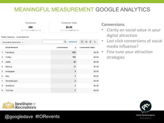 MEANINGFUL MEASUREMENT GOOGLE ANALYTICS

                            Conversions
                            • Clarity on social value in your
                              digital attraction
                            • Last click conversions of social
                              media influence?
                            • Fine tune your attraction
                              strategies




@googledave #IORevents
 