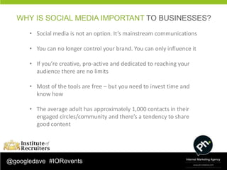 WHY IS SOCIAL MEDIA IMPORTANT TO BUSINESSES?
      • Social media is not an option. It’s mainstream communications

      • You can no longer control your brand. You can only influence it

      • If you’re creative, pro-active and dedicated to reaching your
        audience there are no limits

      • Most of the tools are free – but you need to invest time and
        know how

      • The average adult has approximately 1,000 contacts in their
        engaged circles/community and there’s a tendency to share
        good content




@googledave #IORevents
 