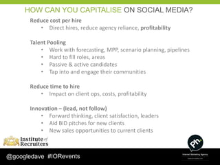 HOW CAN YOU CAPITALISE ON SOCIAL MEDIA?
       Reduce cost per hire
          • Direct hires, reduce agency reliance, profitability

       Talent Pooling
           • Work with forecasting, MPP, scenario planning, pipelines
           • Hard to fill roles, areas
           • Passive & active candidates
           • Tap into and engage their communities

       Reduce time to hire
          • Impact on client ops, costs, profitability

       Innovation – (lead, not follow)
           • Forward thinking, client satisfaction, leaders
           • Aid BID pitches for new clients
           • New sales opportunities to current clients



@googledave #IORevents
 