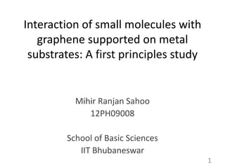 Interaction of small molecules with 
graphene supported on metal 
substrates: A first principles study 
Mihir Ranjan Sahoo 
12PH09008 
School of Basic Sciences 
IIT Bhubaneswar 
1 
 