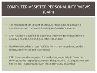  The respondent sits in front of computer terminal and answers a
questionnaire on the screen by using keyboard or a mouse
 CAPI has been classified as a personal interview techniques there is
usually a host to help and guide the respondent
 Used to collect data at test facilities from street interviews, product
clinics, conferences and trade shows
 CAPI is a major development for marketers, especially in financial
services. As the respondent answers the questions, latter questions are
filtered out, in accordance with those previously answered
COMPUTER-ASSISTED PERSONAL INTERVIEWS
(CAPI)
 