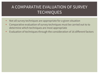  Not all survey techniques are appropriate for a given situation
 Comparative evaluation of survey techniques must be carried out to to
determine which techniques are most appropriate
 Evaluation of techniques through the consideration of 16 different factors
A COMPARATIVE EVALUATION OF SURVEY
TECHNIQUES
 