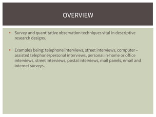  Survey and quantitative observation techniques vital in descriptive
research designs.
 Examples being: telephone interviews, street interviews, computer –
assisted telephone/personal interviews, personal in-home or office
interviews, street interviews, postal interviews, mail panels, email and
internet surveys.
OVERVIEW
 
