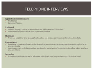 Types of Telephone Interview
 Traditional
 Computer Assisted
Traditional
 Involves ringing a sample of respondents and asking a series of questions.
 Interviewer records all results on a paper questionnaire
Advantages
 From one location a large geographical location can be covered including international markets.
Disadvantages
 Telephone Interviewers have to write down all answers to any open ended questions resulting in a large
amount of data
 Interviewers have to find appropriate questions for some types of respondents, therefore taking up a large
amount of time.
Conclusion
 Today the traditional method of telephone interview is used very rarely and CATI is instead used.
TELEPHONE INTERVIEWS
 
