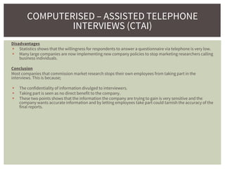 Disadvantages
 Statistics shows that the willingness for respondents to answer a questionnaire via telephone is very low.
 Many large companies are now implementing new company policies to stop marketing researchers calling
business individuals.
Conclusion
Most companies that commission market research stops their own employees from taking part in the
interviews. This is because;
 The confidentiality of information divulged to interviewers.
 Taking part is seen as no direct benefit to the company.
 These two points shows that the information the company are trying to gain is very sensitive and the
company wants accurate information and by letting employees take part could tarnish the accuracy of the
final reports.
COMPUTERISED – ASSISTED TELEPHONE
INTERVIEWS (CTAI)
 