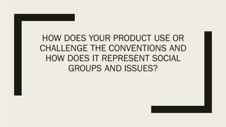 HOW DOES YOUR PRODUCT USE OR
CHALLENGE THE CONVENTIONS AND
HOW DOES IT REPRESENT SOCIAL
GROUPS AND ISSUES?
 