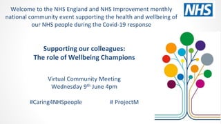 Supporting our colleagues:
The role of Wellbeing Champions
Virtual Community Meeting
Wednesday 9th June 4pm
#Caring4NHSpeople # ProjectM
Welcome to the NHS England and NHS Improvement monthly
national community event supporting the health and wellbeing of
our NHS people during the Covid-19 response
 