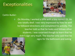 Osma CastroAs the lesson/activities developed all the children were working at a great pace and were actively engaged in all the planned activities.  However, it began with one of the students with an exceptionality (Freddy) who was mishandling the classroom materials and tools such as the scissors.  The certified teacher supervising our Teachers in Action Project asked this student to stand at a corner as an intervention method to have the student reflect on his unsafe poor choice.       Next, the student with autism had a frustrating incident because he drew numbers with a crayon and accidentally made an error writing #2 and could not move past that error.  The teacher approached him to find out what was wrong and interrupted his emotional behavior by assigning her assistant to take him to the reading corner.  The teacher and the assistant selected a well illustrated and printed book which kept such  student engaged while the other students continued with their learning.  Finally, there was a third student who perhaps is a gifted student who had his incident.  He was the first one to complete the given activities and was engaged, one after the other, at a much faster pace compared to his peers.   He was the first one sitting waiting for the activity to be completed and be modeled by my example.  While the other students were trying to figure out the graph game by counting syllables, he was ready to do the challenging words and became frustrated waiting that he began to cry in an outburst that he wanted to finish.  At the end, the movement song used by Jason was enjoyed and done by all the students including Freddy and Juan Diego. As to Adam, the assistant and the teacher had to interrupt him from continuing to look at the same book and brought him back to the class activities because otherwise he would just stay sitting in the reading corner by himself. 