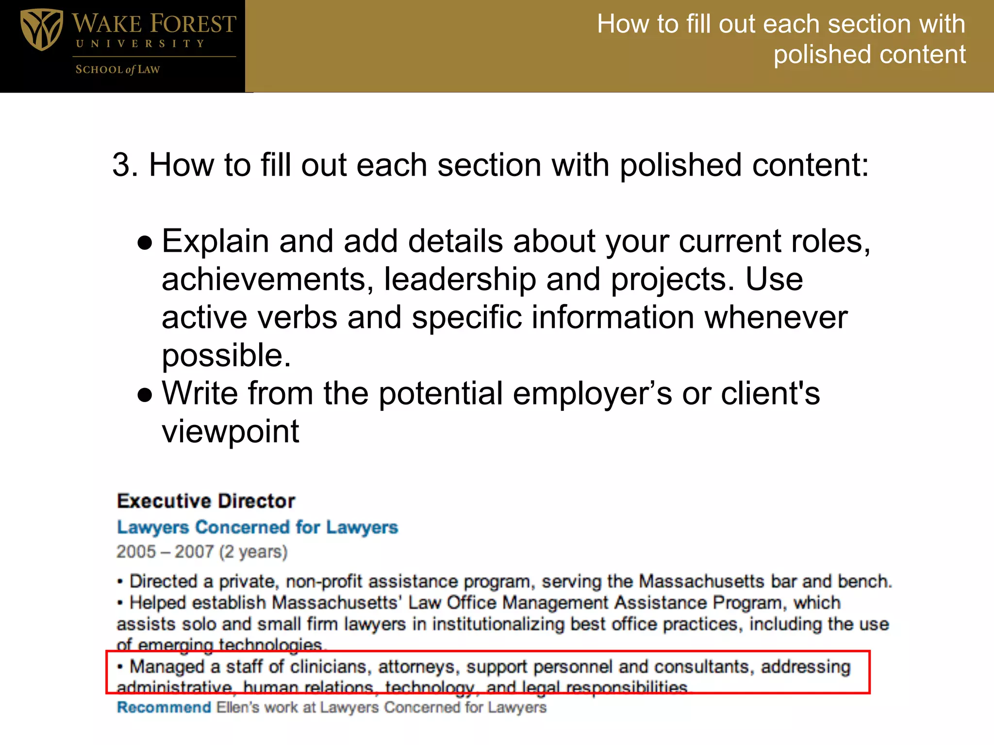 How to fill out each section with
                                                   polished content



3. How to fill out each section with polished content:
.
  ● Explain and add details about your current roles,
    achievements, leadership and projects. Use
    active verbs and specific information whenever
    possible.
  ● Write from the potential employer’s or client's
    viewpoint
 
