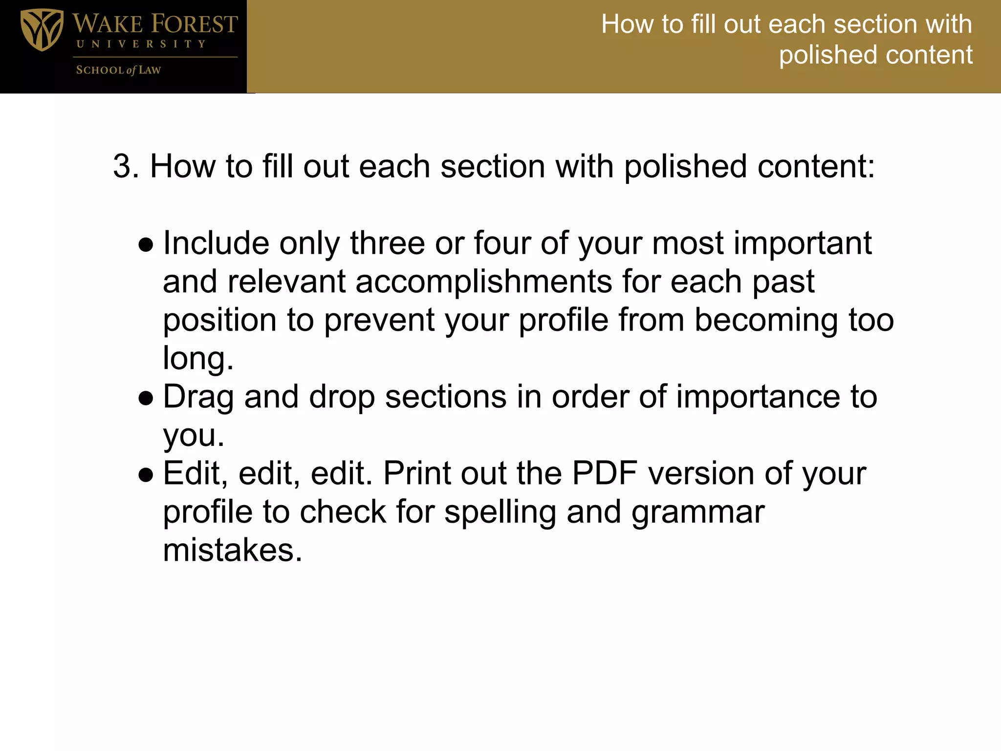 How to fill out each section with
                                                   polished content



3. How to fill out each section with polished content:
<
  ● Include only three or four of your most important
    and relevant accomplishments for each past
    position to prevent your profile from becoming too
    long.
  ● Drag and drop sections in order of importance to
    you.
  ● Edit, edit, edit. Print out the PDF version of your
    profile to check for spelling and grammar
    mistakes.
 