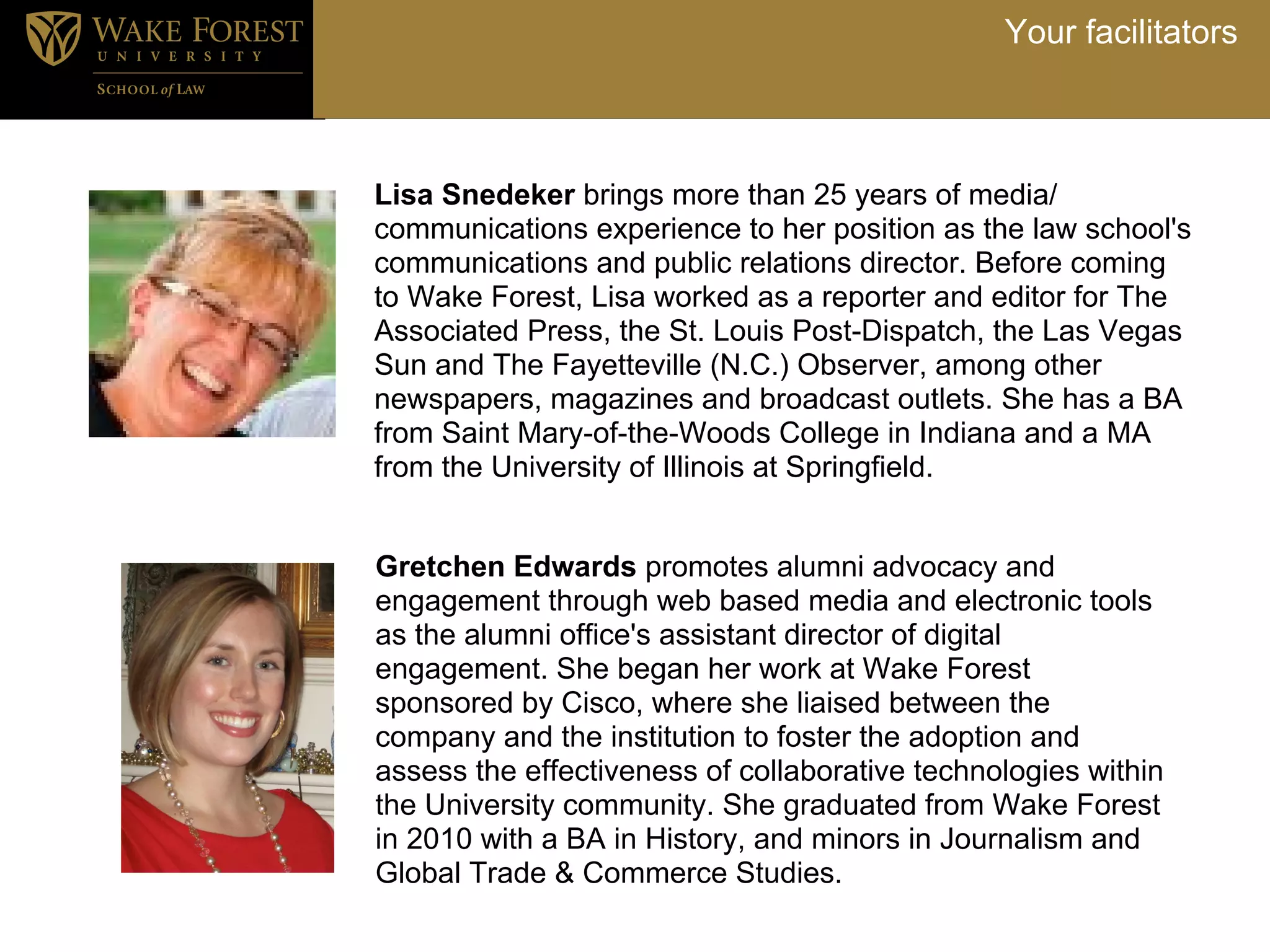 Your facilitators



Lisa Snedeker brings more than 25 years of media/
communications experience to her position as the law school's
communications and public relations director. Before coming
to Wake Forest, Lisa worked as a reporter and editor for The
Associated Press, the St. Louis Post-Dispatch, the Las Vegas
Sun and The Fayetteville (N.C.) Observer, among other
newspapers, magazines and broadcast outlets. She has a BA
from Saint Mary-of-the-Woods College in Indiana and a MA
from the University of Illinois at Springfield.


Gretchen Edwards promotes alumni advocacy and
engagement through web based media and electronic tools
as the alumni office's assistant director of digital
engagement. She began her work at Wake Forest
sponsored by Cisco, where she liaised between the
company and the institution to foster the adoption and
assess the effectiveness of collaborative technologies within
the University community. She graduated from Wake Forest
in 2010 with a BA in History, and minors in Journalism and
Global Trade & Commerce Studies.
 