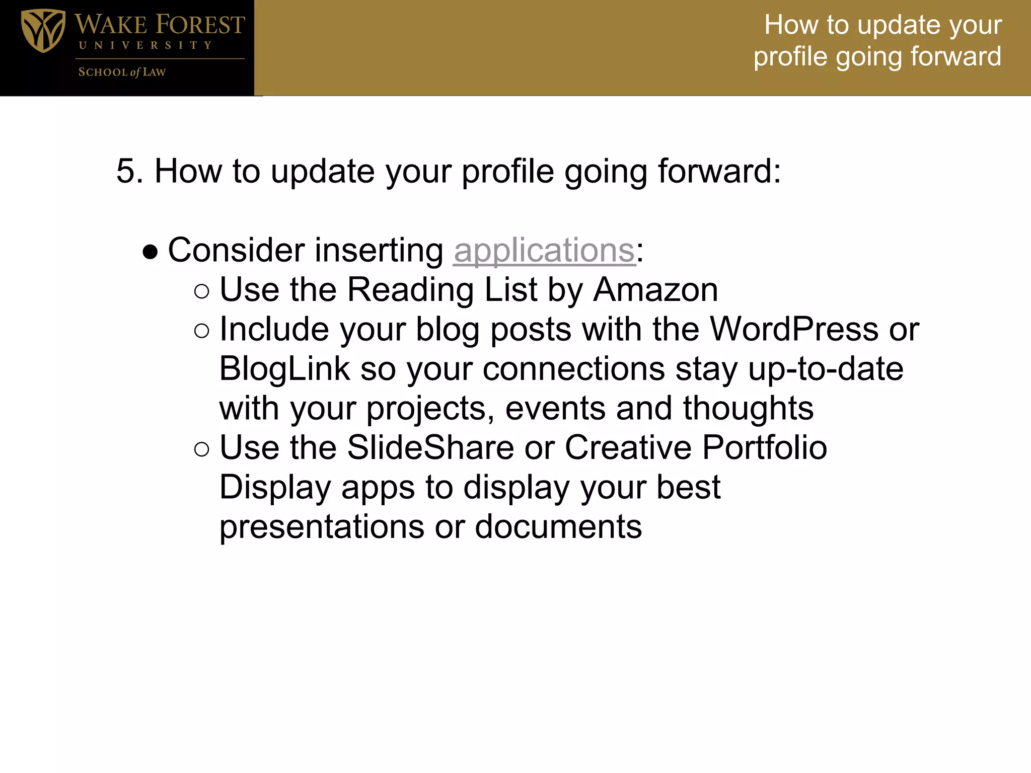 How to update your
                                         profile going forward



5. How to update your profile going forward:
<
  ● Consider inserting applications:
     ○ Use the Reading List by Amazon
     ○ Include your blog posts with the WordPress or
       BlogLink so your connections stay up-to-date
       with your projects, events and thoughts
     ○ Use the SlideShare or Creative Portfolio
       Display apps to display your best
       presentations or documents
 
