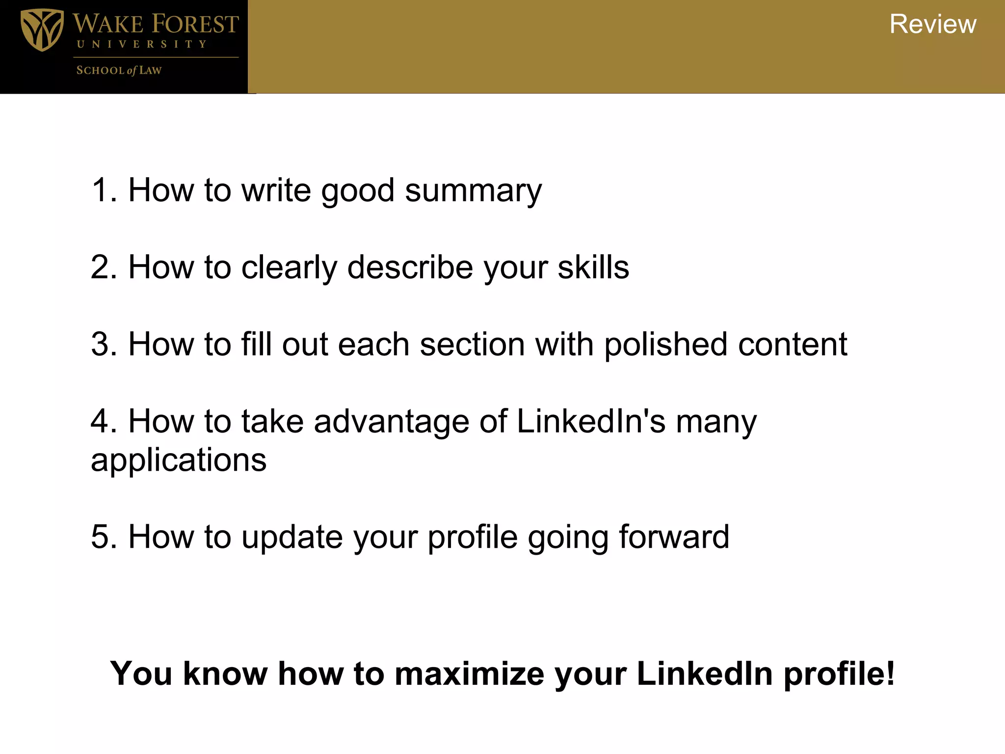 Review




1. How to write good summary

2. How to clearly describe your skills

3. How to fill out each section with polished content

4. How to take advantage of LinkedIn's many
applications

5. How to update your profile going forward



 You know how to maximize your LinkedIn profile!
 