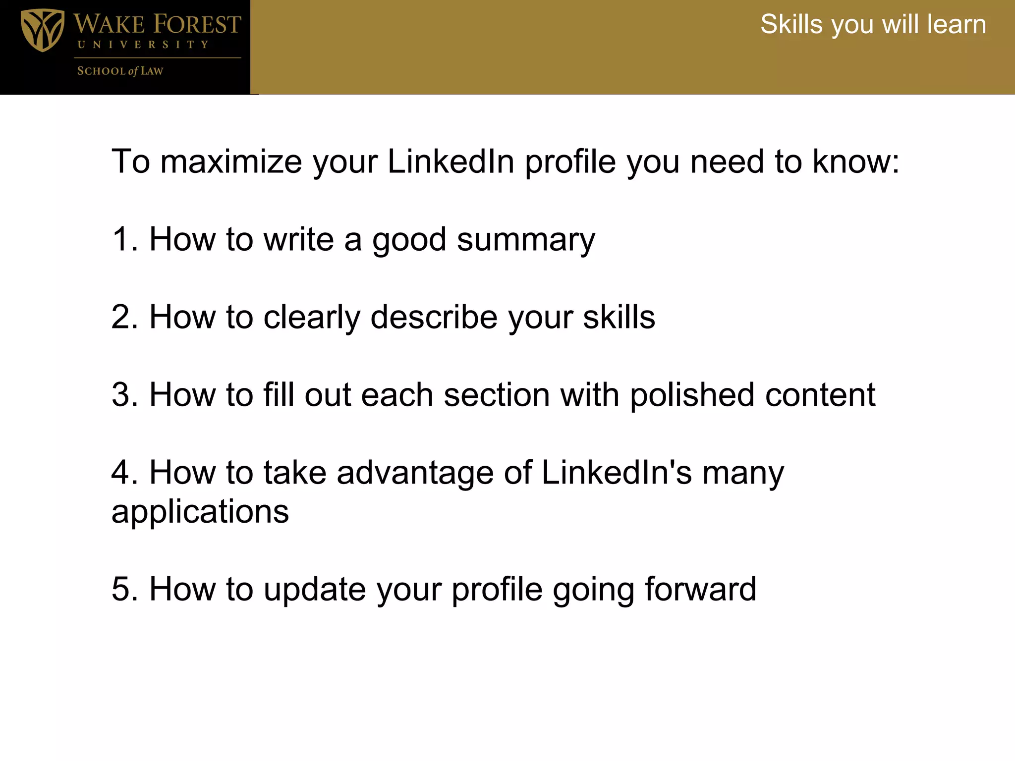 Skills you will learn




To maximize your LinkedIn profile you need to know:

1. How to write a good summary
<
2. How to clearly describe your skills
<<
3. How to fill out each section with polished content
<
4. How to take advantage of LinkedIn's many
applications
<
5. How to update your profile going forward
 