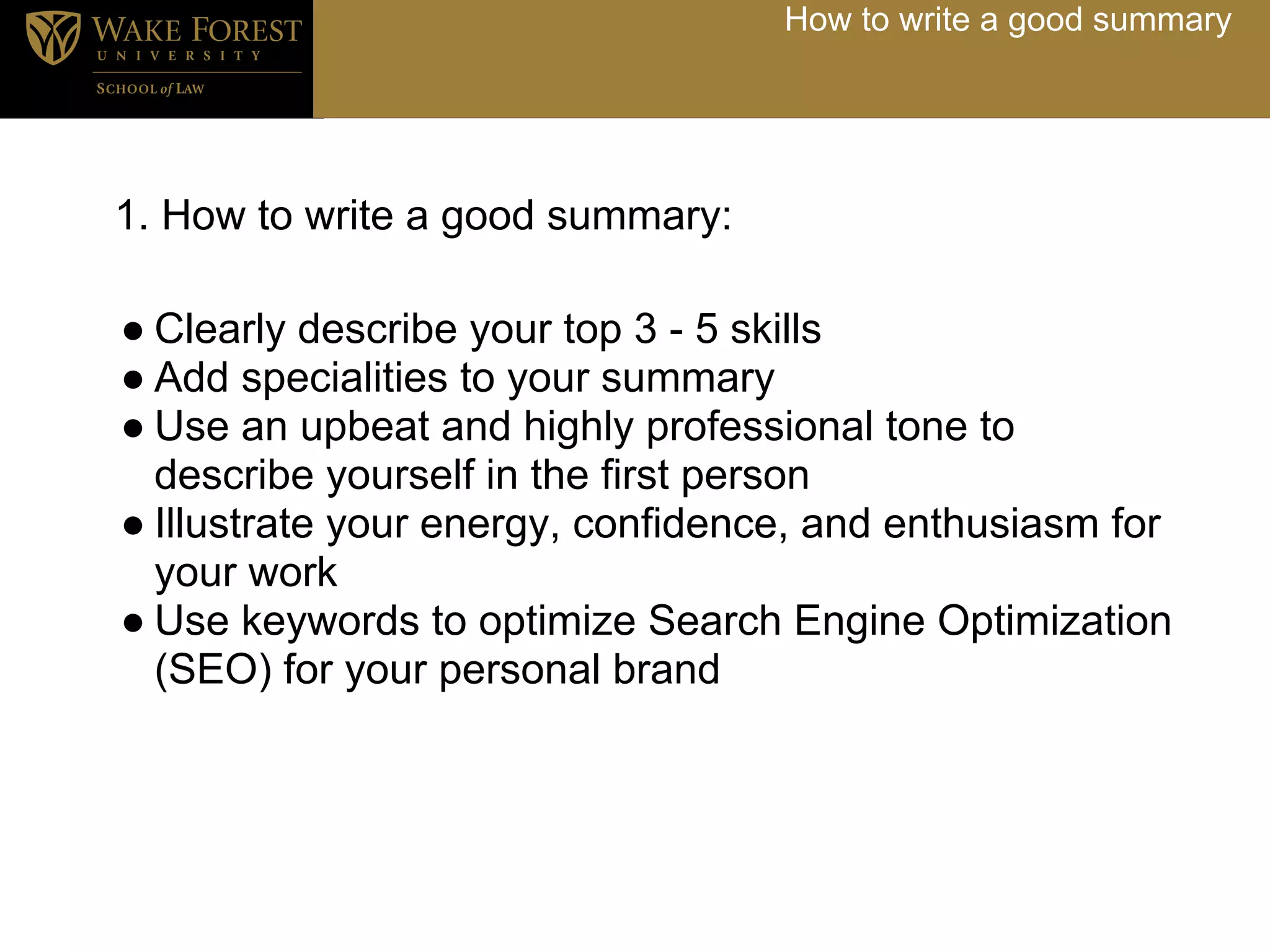 How to write a good summary




1. How to write a good summary:

● Clearly describe your top 3 - 5 skills
● Add specialities to your summary
● Use an upbeat and highly professional tone to
  describe yourself in the first person
● Illustrate your energy, confidence, and enthusiasm for
  your work
● Use keywords to optimize Search Engine Optimization
  (SEO) for your personal brand
 