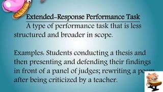 Extended-Response Performance Task
A type of performance task that is less
structured and broader in scope.
Examples: Students conducting a thesis and
then presenting and defending their findings
in front of a panel of judges; rewriting a poem
after being criticized by a teacher.
 
