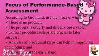 Focus of Performance-Based
Assessment
According to Gronlund, use the process when:
There is no product;
The process is orderly and directly observable;
Correct procedures/steps are crucial to later
success;
Analysis of procedural steps can help in improving
the product; and
Learning is at the early stage
 