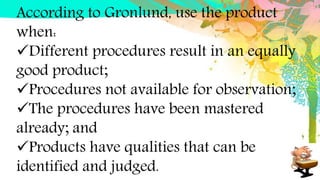 According to Gronlund, use the product
when:
Different procedures result in an equally
good product;
Procedures not available for observation;
The procedures have been mastered
already; and
Products have qualities that can be
identified and judged.
 