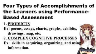Four Types of Accomplishments of
the Learners using Performance-
Based Assessment
1. PRODUCTS
Ex: poems, essays, charts, graphs, exhibits,
drawings, map, etc.
2. COMPLEX COGNITIVE PROCESSES
Ex: skills in acquiring, organizing, and using
information.
 