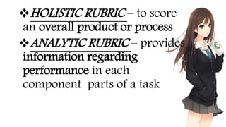 HOLISTIC RUBRIC – to score
an overall product or process
ANALYTIC RUBRIC – provides
information regarding
performance in each
component parts of a task
 