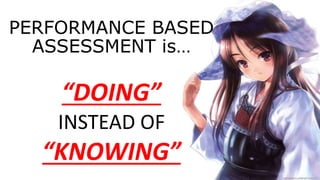 PERFORMANCE BASED
ASSESSMENT is…
“DOING”
INSTEAD OF
“KNOWING”
 
