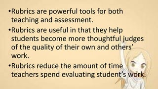•Rubrics are powerful tools for both
teaching and assessment.
•Rubrics are useful in that they help
students become more thoughtful judges
of the quality of their own and others’
work.
•Rubrics reduce the amount of time
teachers spend evaluating student’s work.
 