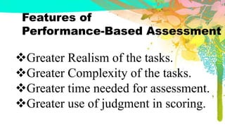 Features of
Performance-Based Assessment
Greater Realism of the tasks.
Greater Complexity of the tasks.
Greater time needed for assessment.
Greater use of judgment in scoring.
 