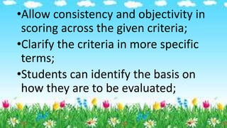 •Allow consistency and objectivity in
scoring across the given criteria;
•Clarify the criteria in more specific
terms;
•Students can identify the basis on
how they are to be evaluated;
 